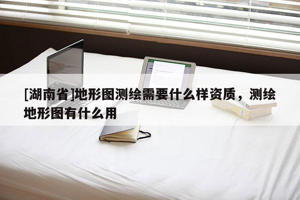 [湖南省]地形图测绘需要什么样资质，测绘地形图有什么用