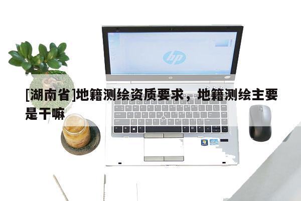 [湖南省]地籍测绘资质要求，地籍测绘主要是干嘛