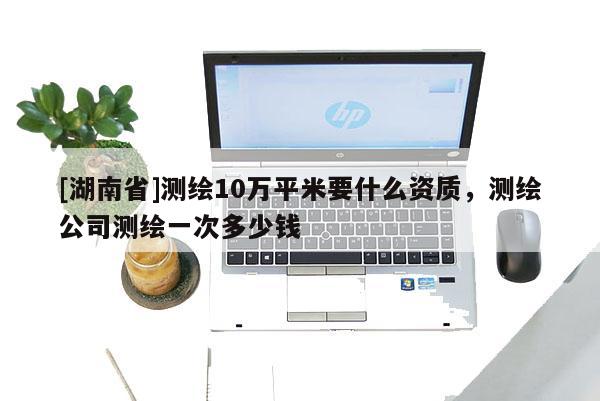 [湖南省]测绘10万平米要什么资质，测绘公司测绘一次多少钱