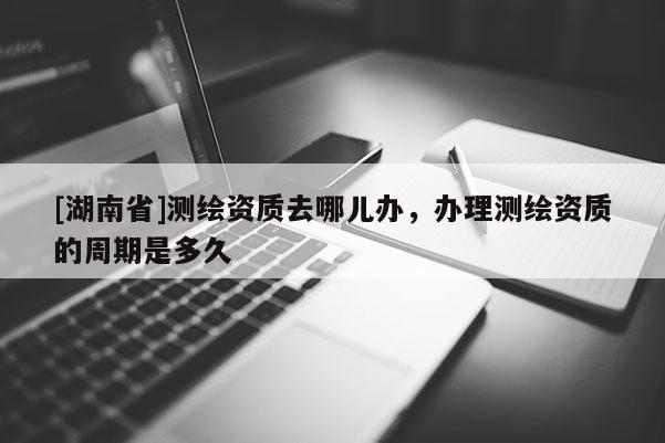 [湖南省]测绘资质去哪儿办，办理测绘资质的周期是多久