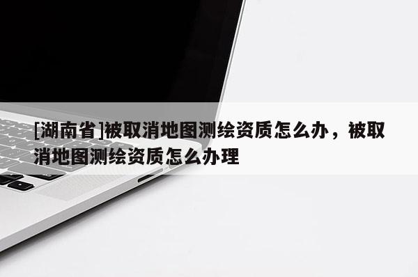 [湖南省]被取消地图测绘资质怎么办，被取消地图测绘资质怎么办理