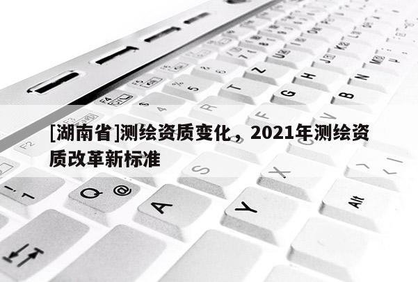 [湖南省]测绘资质变化，2021年测绘资质改革新标准