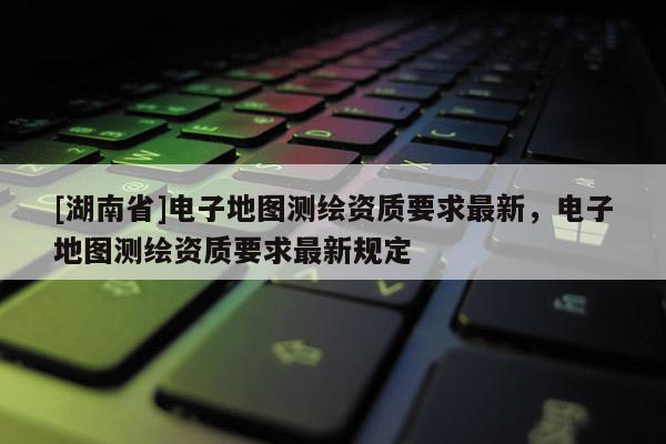 [湖南省]电子地图测绘资质要求最新，电子地图测绘资质要求最新规定