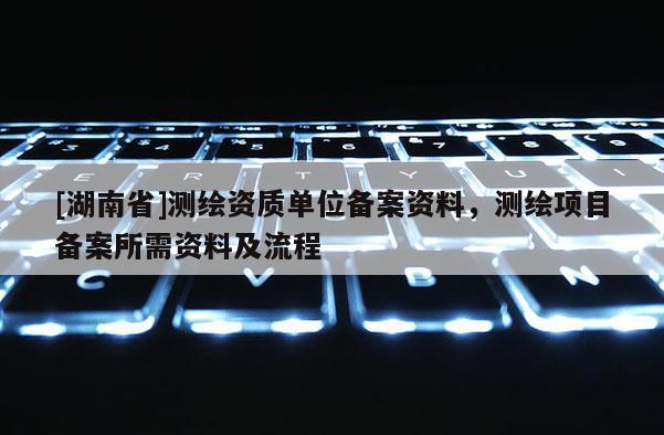 [湖南省]测绘资质单位备案资料，测绘项目备案所需资料及流程