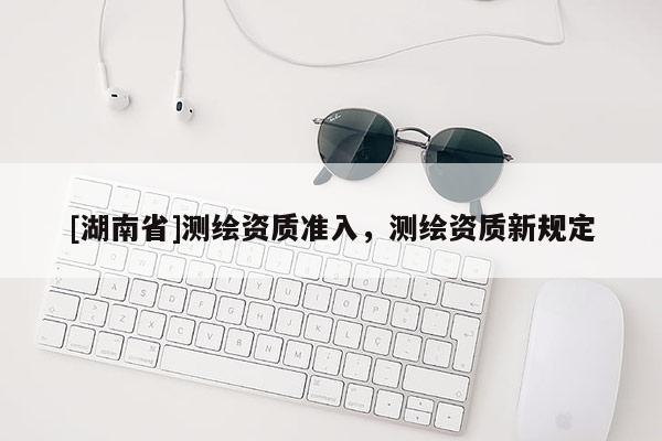 [湖南省]测绘资质准入，测绘资质新规定