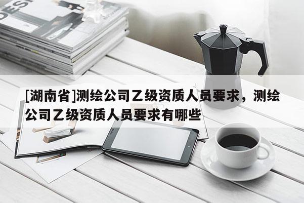 [湖南省]测绘公司乙级资质人员要求，测绘公司乙级资质人员要求有哪些