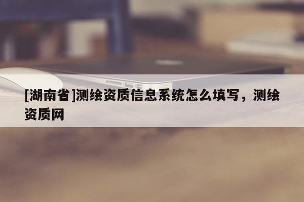 [湖南省]测绘资质信息系统怎么填写，测绘资质网