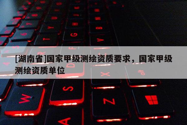 [湖南省]国家甲级测绘资质要求，国家甲级测绘资质单位
