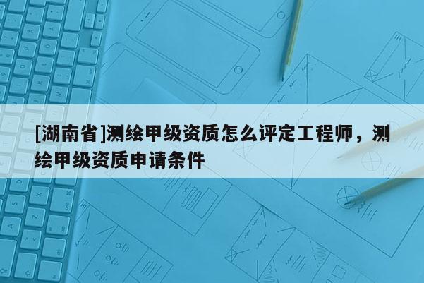 [湖南省]测绘甲级资质怎么评定工程师，测绘甲级资质申请条件