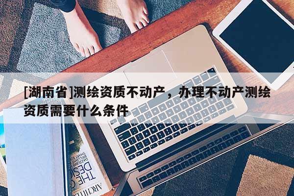 [湖南省]测绘资质不动产，办理不动产测绘资质需要什么条件