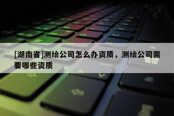 [湖南省]测绘公司怎么办资质，测绘公司需要哪些资质