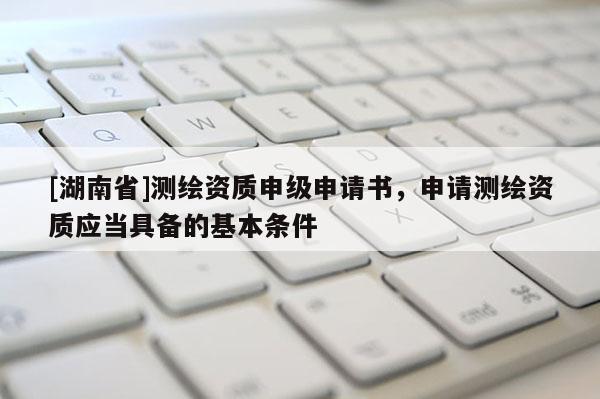 [湖南省]测绘资质申级申请书，申请测绘资质应当具备的基本条件