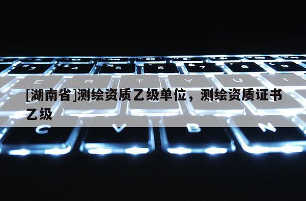 [湖南省]测绘资质乙级单位，测绘资质证书乙级