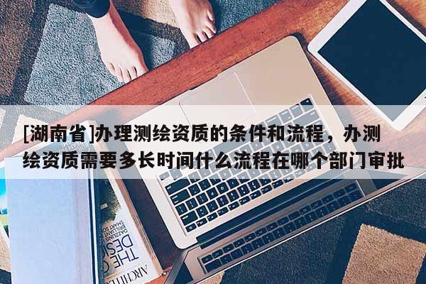 [湖南省]办理测绘资质的条件和流程，办测绘资质需要多长时间什么流程在哪个部门审批