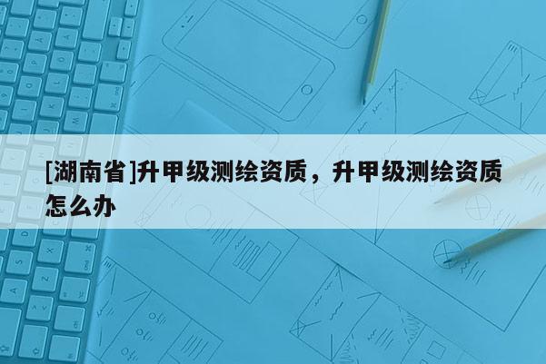 [湖南省]升甲级测绘资质，升甲级测绘资质怎么办