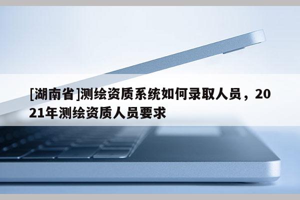 [湖南省]测绘资质系统如何录取人员，2021年测绘资质人员要求