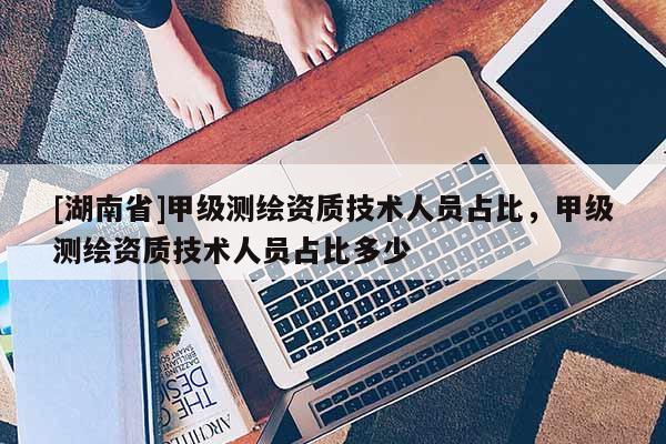 [湖南省]甲级测绘资质技术人员占比，甲级测绘资质技术人员占比多少