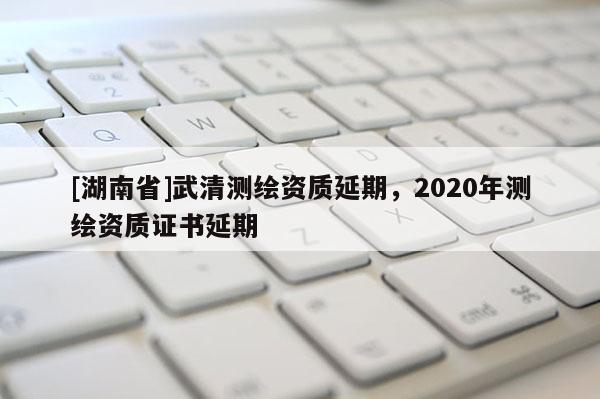 [湖南省]武清测绘资质延期，2020年测绘资质证书延期
