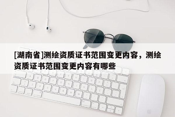 [湖南省]测绘资质证书范围变更内容，测绘资质证书范围变更内容有哪些