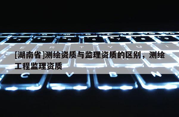 [湖南省]测绘资质与监理资质的区别，测绘工程监理资质