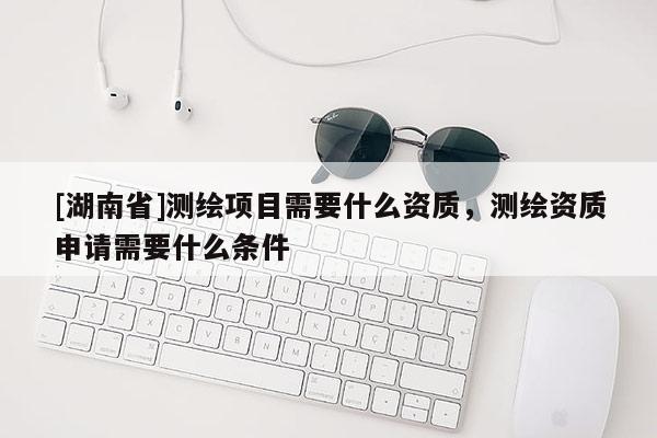 [湖南省]测绘项目需要什么资质，测绘资质申请需要什么条件