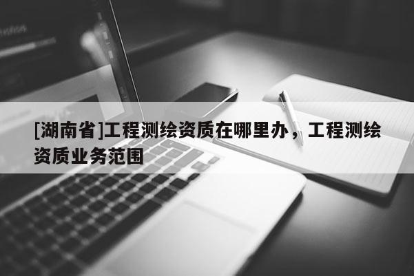 [湖南省]工程测绘资质在哪里办，工程测绘资质业务范围