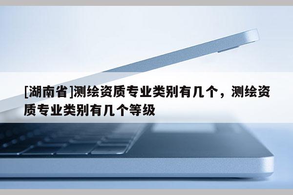 [湖南省]测绘资质专业类别有几个，测绘资质专业类别有几个等级