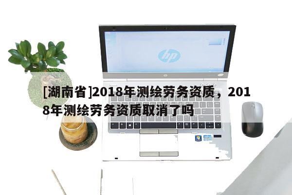 [湖南省]2018年测绘劳务资质，2018年测绘劳务资质取消了吗
