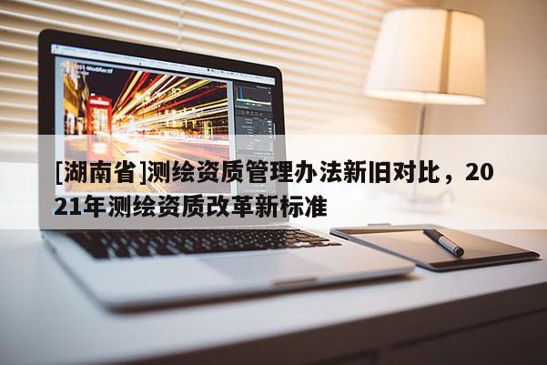 [湖南省]测绘资质管理办法新旧对比，2021年测绘资质改革新标准