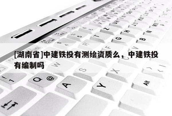 [湖南省]中建铁投有测绘资质么，中建铁投有编制吗