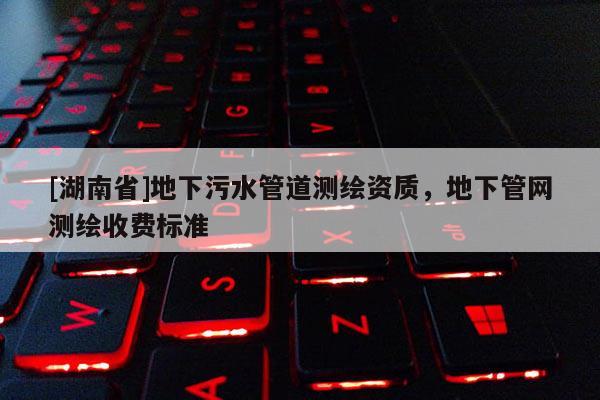 [湖南省]地下污水管道测绘资质，地下管网测绘收费标准