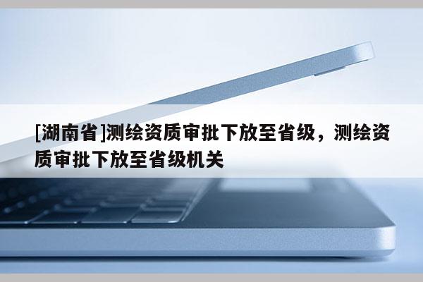 [湖南省]测绘资质审批下放至省级，测绘资质审批下放至省级机关