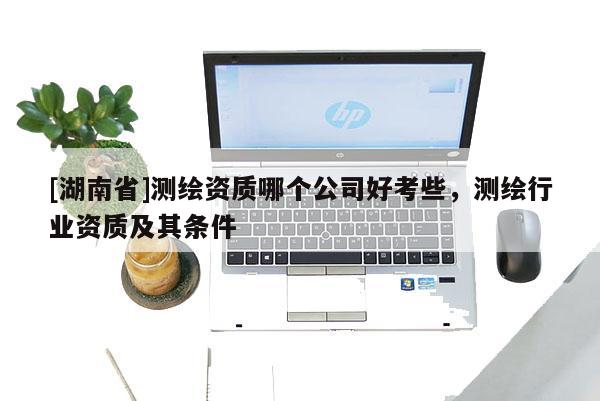 [湖南省]测绘资质哪个公司好考些，测绘行业资质及其条件