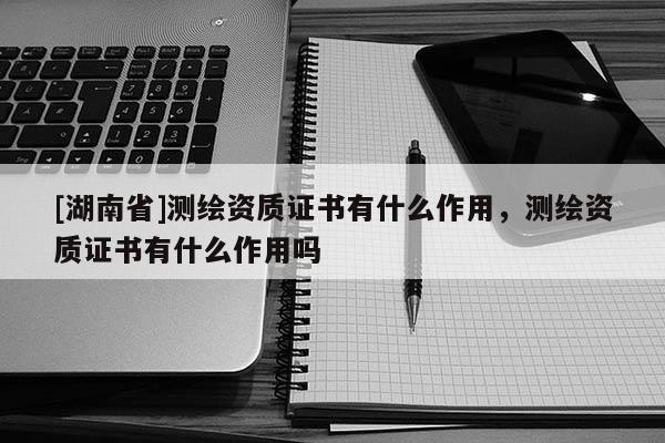 [湖南省]测绘资质证书有什么作用，测绘资质证书有什么作用吗