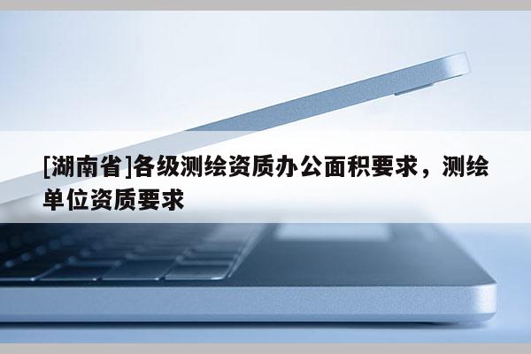 [湖南省]各级测绘资质办公面积要求，测绘单位资质要求