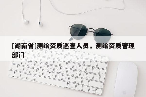 [湖南省]测绘资质巡查人员，测绘资质管理部门
