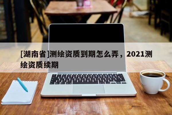 [湖南省]测绘资质到期怎么弄，2021测绘资质续期