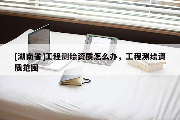 [湖南省]工程测绘资质怎么办，工程测绘资质范围