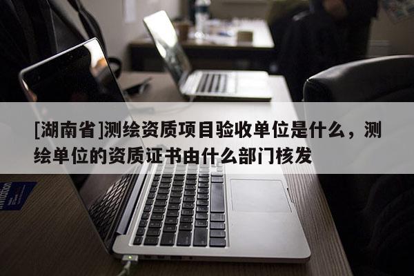 [湖南省]测绘资质项目验收单位是什么，测绘单位的资质证书由什么部门核发
