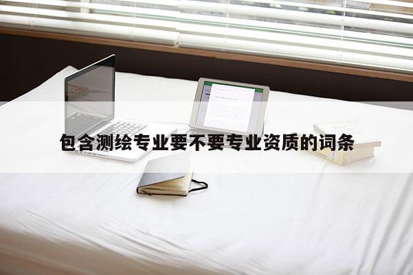 包含测绘专业要不要专业资质的词条