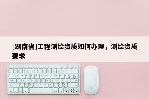[湖南省]工程测绘资质如何办理，测绘资质要求
