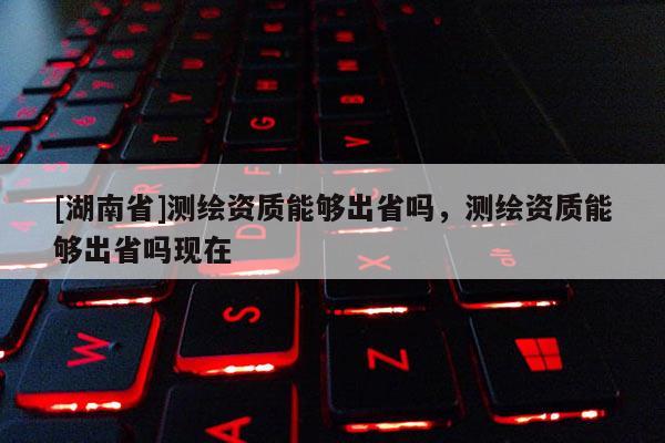 [湖南省]测绘资质能够出省吗，测绘资质能够出省吗现在