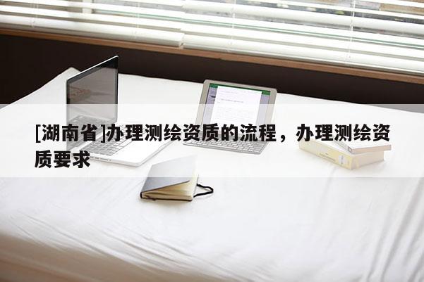 [湖南省]办理测绘资质的流程，办理测绘资质要求