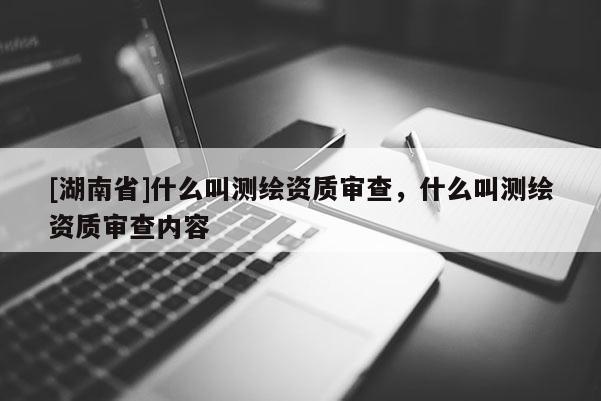 [湖南省]什么叫测绘资质审查，什么叫测绘资质审查内容