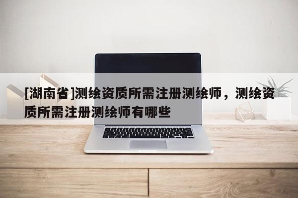 [湖南省]测绘资质所需注册测绘师，测绘资质所需注册测绘师有哪些