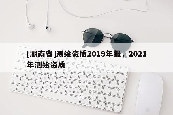 [湖南省]测绘资质2019年报，2021年测绘资质