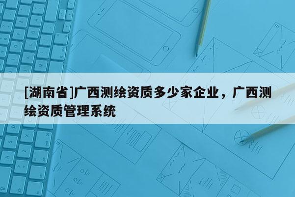 [湖南省]广西测绘资质多少家企业，广西测绘资质管理系统