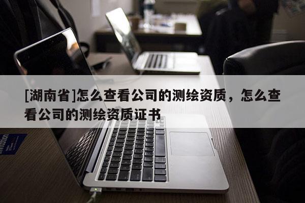 [湖南省]怎么查看公司的测绘资质，怎么查看公司的测绘资质证书