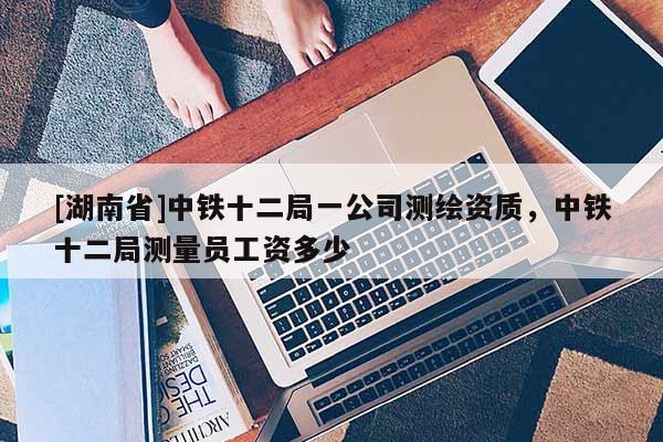 [湖南省]中铁十二局一公司测绘资质，中铁十二局测量员工资多少