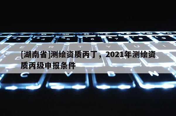 [湖南省]测绘资质丙丁，2021年测绘资质丙级申报条件